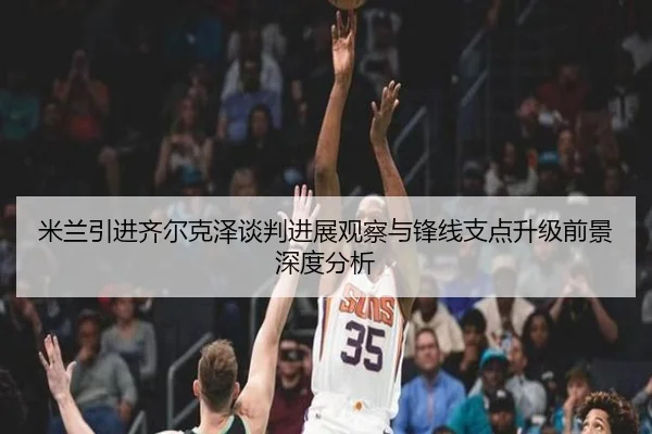 米兰引进齐尔克泽谈判进展观察与锋线支点升级前景深度分析