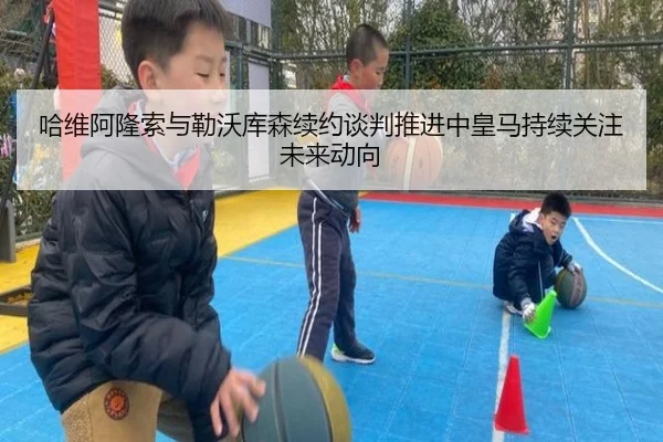 哈维阿隆索与勒沃库森续约谈判推进中皇马持续关注未来动向