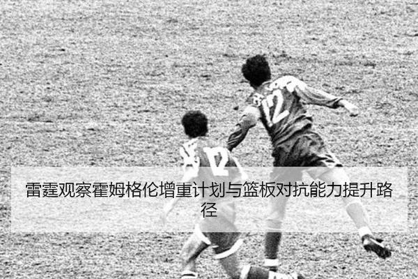 雷霆观察霍姆格伦增重计划与篮板对抗能力提升路径