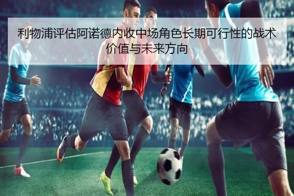 利物浦评估阿诺德内收中场角色长期可行性的战术价值与未来方向