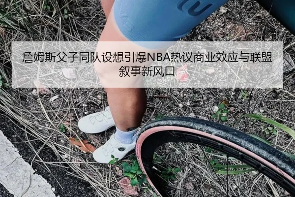 詹姆斯父子同队设想引爆NBA热议商业效应与联盟叙事新风口