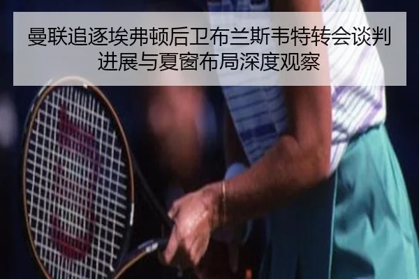曼联追逐埃弗顿后卫布兰斯韦特转会谈判进展与夏窗布局深度观察